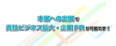 本展への出展で貴社ビジネス拡大・企業PR が可能です！